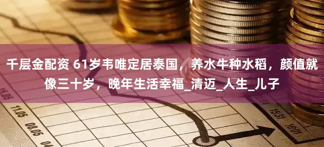 千层金配资 61岁韦唯定居泰国，养水牛种水稻，颜值就像三十岁，晚年生活幸福_清迈_人生_儿子