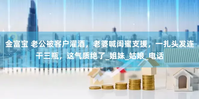 金富宝 老公被客户灌酒，老婆喊闺蜜支援，一扎头发连干三瓶，这气质绝了_姐妹_姑娘_电话