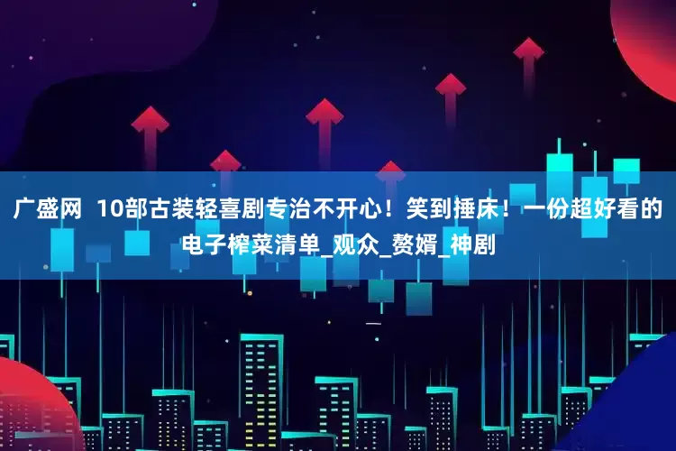 广盛网  10部古装轻喜剧专治不开心！笑到捶床！一份超好看的电子榨菜清单_观众_赘婿_神剧