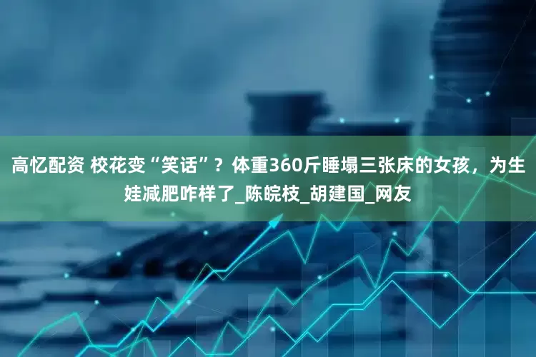 高忆配资 校花变“笑话”？体重360斤睡塌三张床的女孩，为生娃减肥咋样了_陈皖枝_胡建国_网友