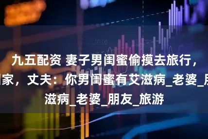九五配资 妻子男闺蜜偷摸去旅行，25天后回家，丈夫：你男闺蜜有艾滋病_老婆_朋友_旅游