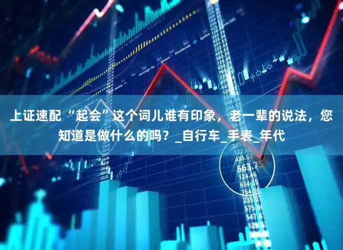上证速配 “起会”这个词儿谁有印象，老一辈的说法，您知道是做什么的吗？_自行车_手表_年代