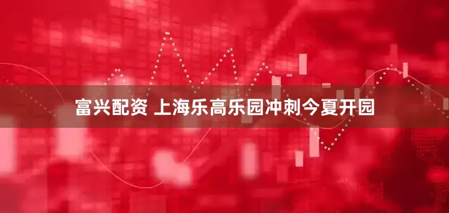 富兴配资 上海乐高乐园冲刺今夏开园