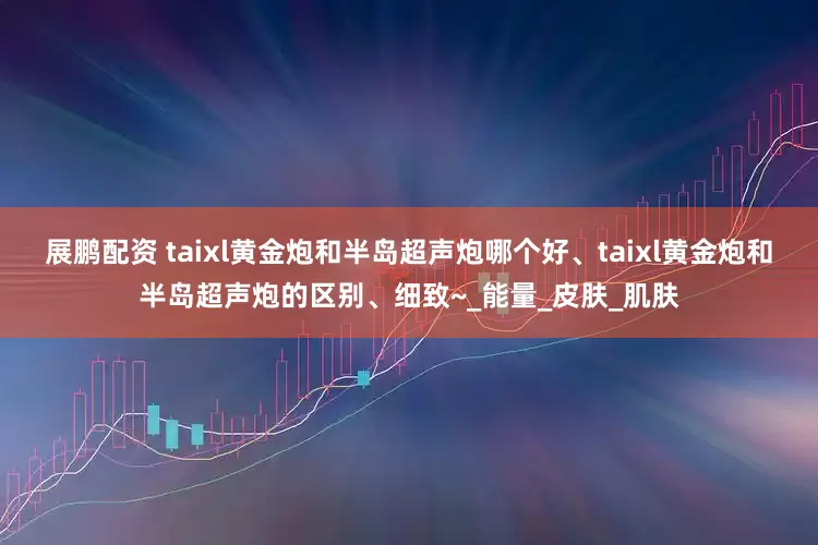 展鹏配资 taixl黄金炮和半岛超声炮哪个好、taixl黄金炮和半岛超声炮的区别、细致~_能量_皮肤_肌肤
