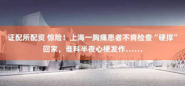 证配所配资 惊险！上海一胸痛患者不肯检查“硬撑”回家，谁料半夜心梗发作……