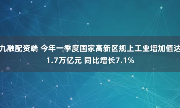 九融配资端 今年一季度国家高新区规上工业增加值达1.7万亿元 同比增长7.1%