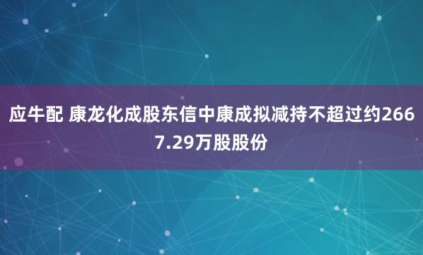 应牛配 康龙化成股东信中康成拟减持不超过约2667.29万股股份