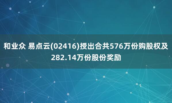 和业众 易点云(02416)授出合共576万份购股权及282.14万份股份奖励