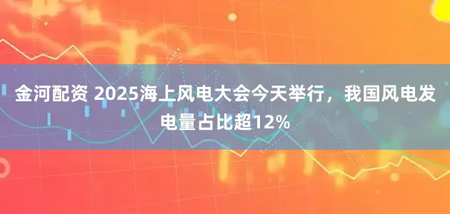 金河配资 2025海上风电大会今天举行，我国风电发电量占比超12%