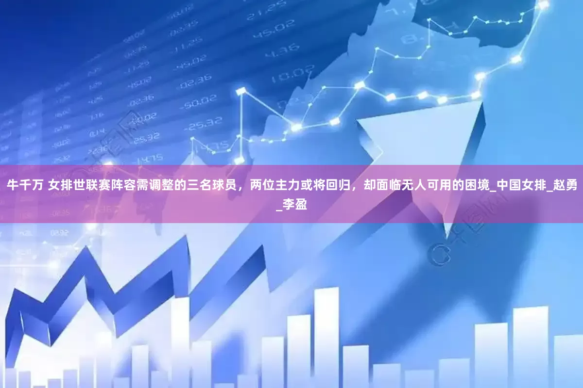 牛千万 女排世联赛阵容需调整的三名球员，两位主力或将回归，却面临无人可用的困境_中国女排_赵勇_李盈