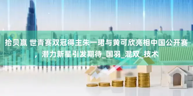 拾贝赢 世青赛双冠得主朱一珺与黄可欣亮相中国公开赛，潜力新星引发期待_国羽_混双_技术