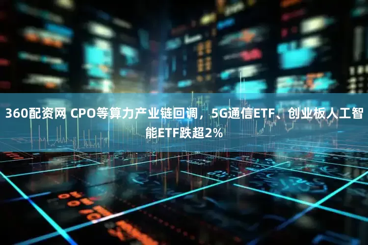 360配资网 CPO等算力产业链回调，5G通信ETF、创业板人工智能ETF跌超2%