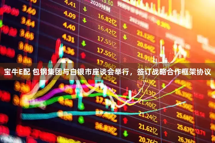 宝牛E配 包钢集团与白银市座谈会举行，签订战略合作框架协议