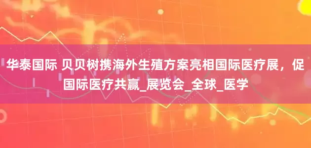 华泰国际 贝贝树携海外生殖方案亮相国际医疗展，促国际医疗共赢_展览会_全球_医学