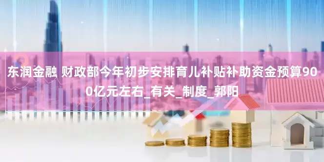 东润金融 财政部今年初步安排育儿补贴补助资金预算900亿元左右_有关_制度_郭阳