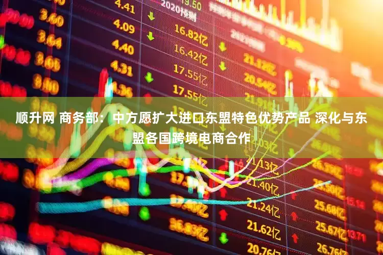 顺升网 商务部：中方愿扩大进口东盟特色优势产品 深化与东盟各国跨境电商合作