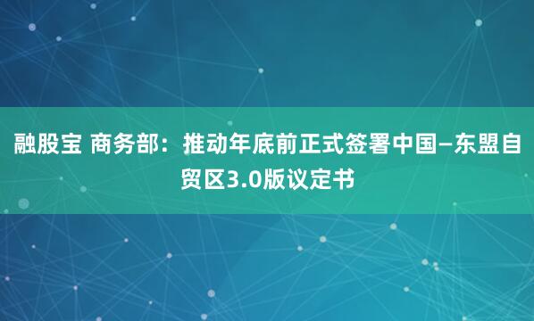 融股宝 商务部：推动年底前正式签署中国—东盟自贸区3.0版议定书