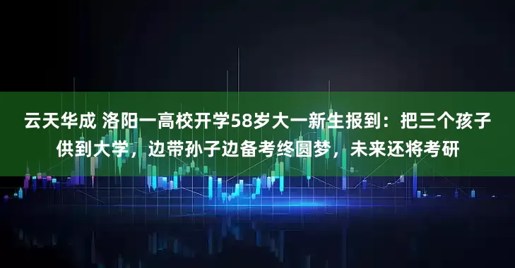 云天华成 洛阳一高校开学58岁大一新生报到：把三个孩子供到大学，边带孙子边备考终圆梦，未来还将考研