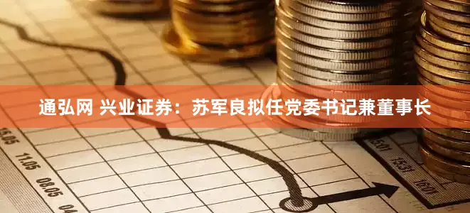 通弘网 兴业证券：苏军良拟任党委书记兼董事长