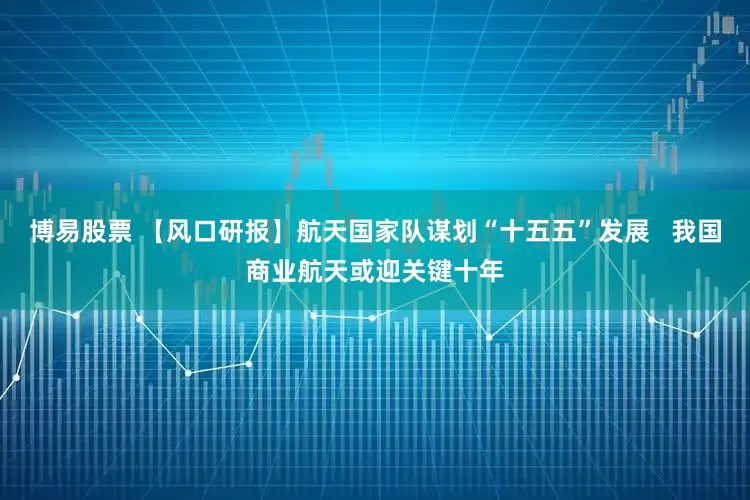 博易股票 【风口研报】航天国家队谋划“十五五”发展   我国商业航天或迎关键十年