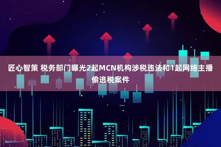 匠心智策 税务部门曝光2起MCN机构涉税违法和1起网络主播偷逃税案件