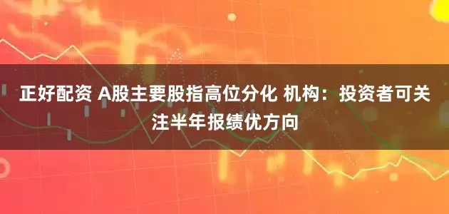 正好配资 A股主要股指高位分化 机构：投资者可关注半年报绩优方向