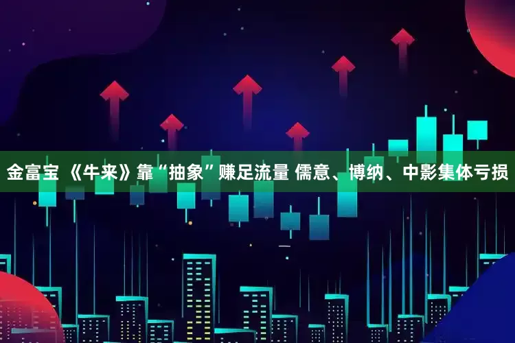 金富宝 《牛来》靠“抽象”赚足流量 儒意、博纳、中影集体亏损